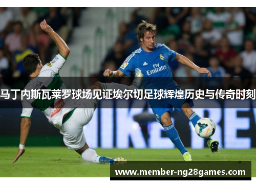 马丁内斯瓦莱罗球场见证埃尔切足球辉煌历史与传奇时刻 马丁内斯瓦莱罗球场见证埃尔切足球辉煌历史与传奇时刻