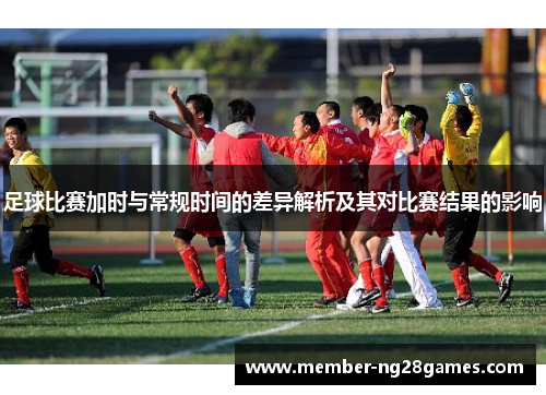 足球比赛加时与常规时间的差异解析及其对比赛结果的影响