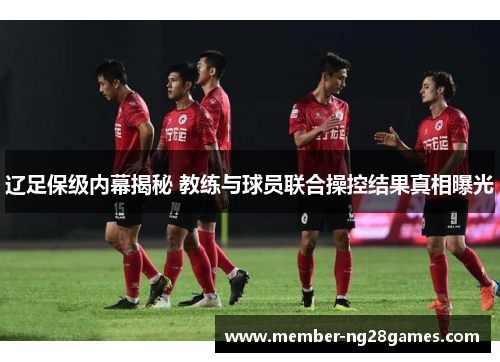 辽足保级内幕揭秘 教练与球员联合操控结果真相曝光 辽足保级内幕揭秘 教练与球员联合操控结果真相曝光