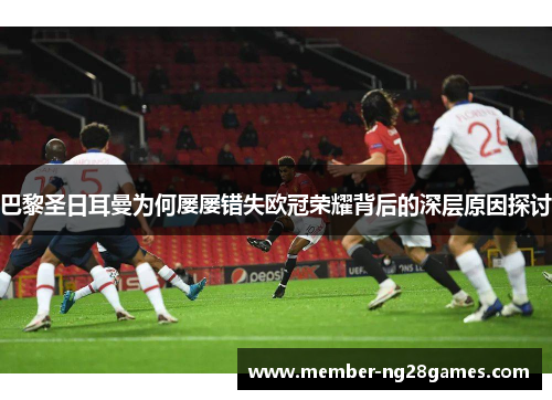 巴黎圣日耳曼为何屡屡错失欧冠荣耀背后的深层原因探讨