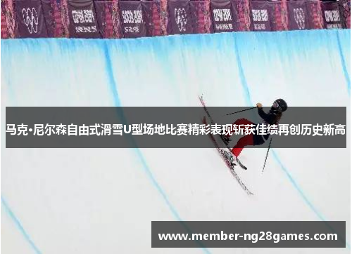 马克·尼尔森自由式滑雪U型场地比赛精彩表现斩获佳绩再创历史新高